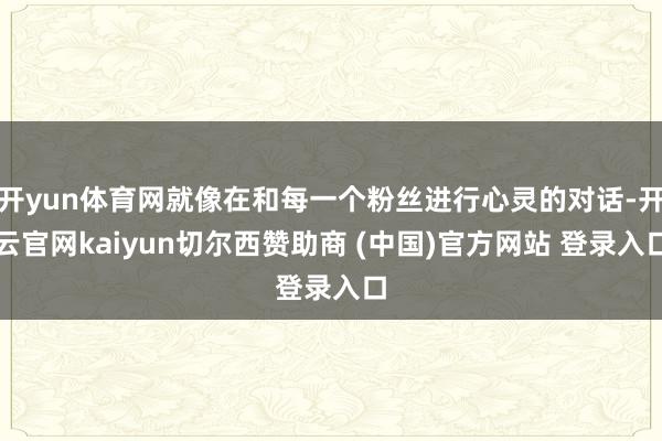 开yun体育网就像在和每一个粉丝进行心灵的对话-开云官网kaiyun切尔西赞助商 (中国)官方网站 登录入口