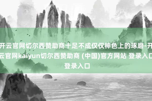 开云官网切尔西赞助商十足不成仅仅神色上的琢磨-开云官网kaiyun切尔西赞助商 (中国)官方网站 登录入口
