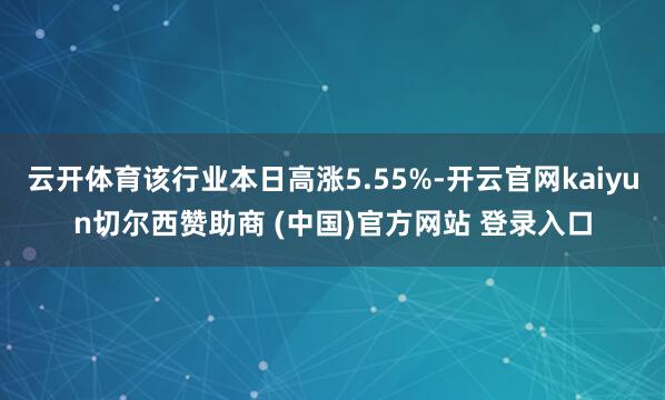 云开体育该行业本日高涨5.55%-开云官网kaiyun切尔西赞助商 (中国)官方网站 登录入口