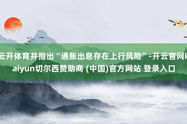 云开体育并指出“通胀出息存在上行风险”-开云官网kaiyun切尔西赞助商 (中国)官方网站 登录入口