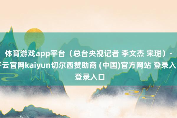 体育游戏app平台（总台央视记者 李文杰 宋琎）-开云官网kaiyun切尔西赞助商 (中国)官方网站 登录入口