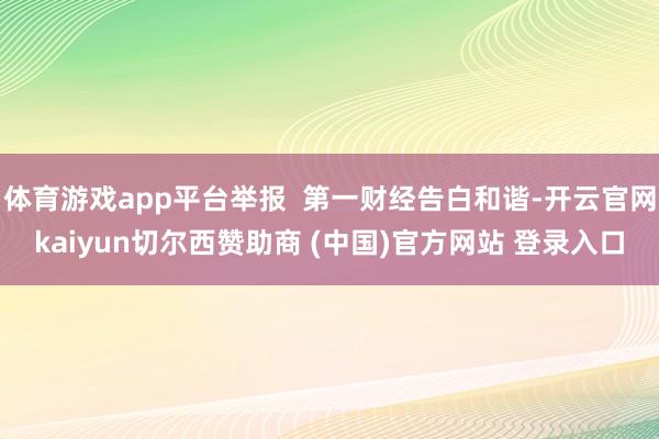 体育游戏app平台举报  第一财经告白和谐-开云官网kaiyun切尔西赞助商 (中国)官方网站 登录入口