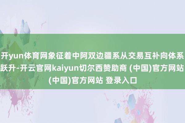 开yun体育网象征着中阿双边疆系从交易互补向体系和会完毕跃升-开云官网kaiyun切尔西赞助商 (中国)官方网站 登录入口